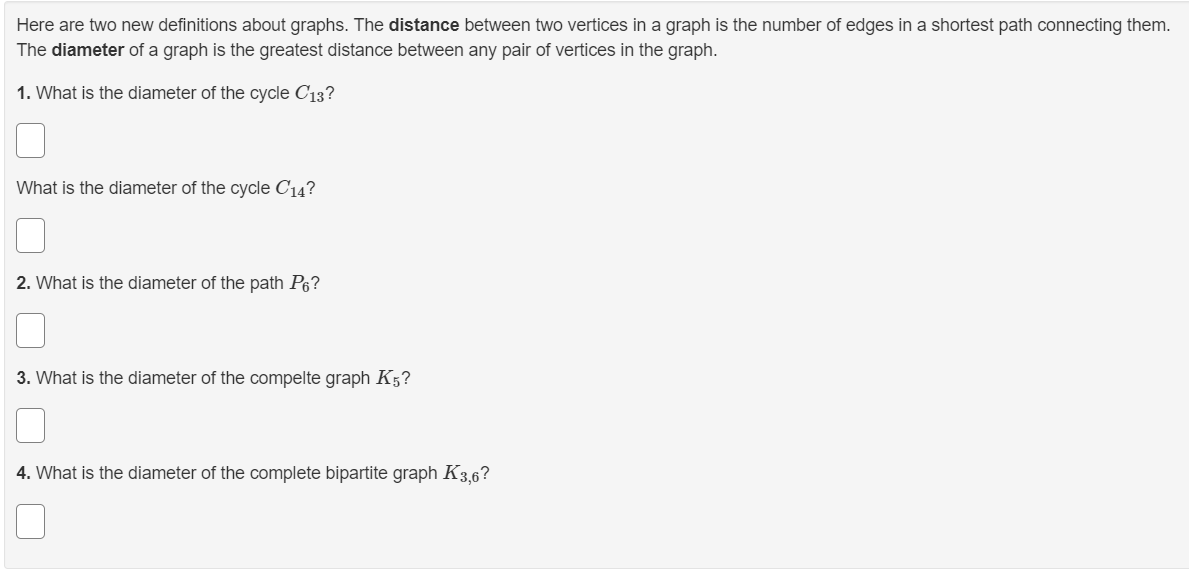 Here are two new definitions about graphs. The distance between two vertices in a graph is the number of edges in a shortest path connecting them.
The diameter of a graph is the greatest distance between any pair of vertices in the graph.
1. What is the diameter of the cycle C13?
What is the diameter of the cycle C14?
2. What is the diameter of the path P6?
3. What is the diameter of the compelte graph K5?
4. What is the diameter of the complete bipartite graph K3,6?
