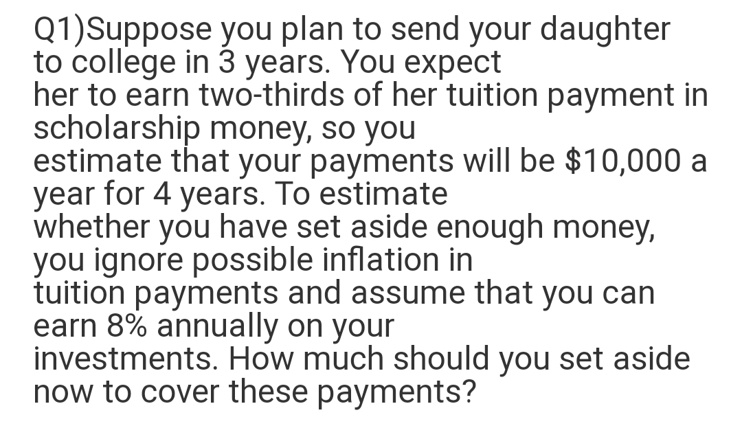 Q1)Suppose you plan to send your daughter
to college in 3 years. You expect
her to earn two-thirds of her tuition payment in
scholarship money, so you
estimate that your payments will be $10,000 a
year for 4 years. To estimate
whether you have set aside enough money,
you ignore possible inflation in
tuition payments and assume that you can
earn 8% annually on your
investments. How much should you set aside
now to cover these payments?
