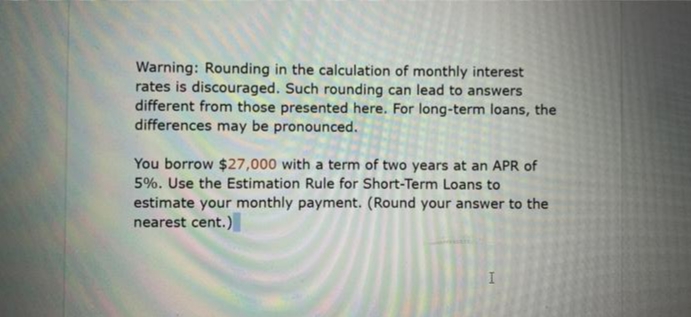 Warning: Rounding in the calculation of monthly interest
rates is discouraged. Such rounding can lead to answers
different from those presented here. For long-term loans, the
differences may be pronounced.
You borrow $27,000 with a term of two years at an APR of
5%. Use the Estimation Rule for Short-Term Loans to
estimate your monthly payment. (Round your answer to the
nearest cent.)
