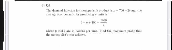 2. Q2.
The demand function for monopolist's product is p= 700 - 20 and the
average cost per unit for producing q units is
1000
e=q + 100 +
where p and e are in dollars per unit. Find the maximum profit that
the monopolist's can achieva.
