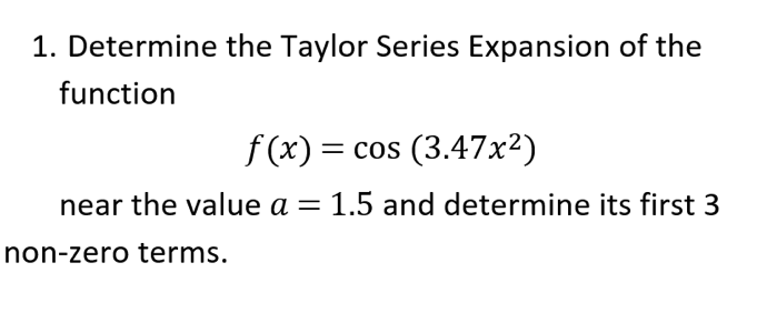 1. Determine the Taylor Series Expansion of the
function
f (x) = cos (3.47x²)
%D
near the value a = 1.5 and determine its first 3
non-zero terms.

