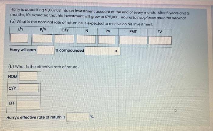 Harry is depositing $1,007.03 into an investment account at the end of every month. After 5 years and 5
months, it's expected that his investment will grow to $75,000. Round to two places after the decimal.
(a) What is the nominal rate of return he is expected to receive on his investment:
P/Y
c/Y
N
PV
PMT
FV
Harry will earn
% compounded
(b) What is the effective rate of return?
NOM
c/Y
EFF
Harry's effective rate of return is
%.
