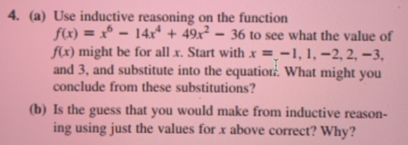 (a) Use inductive reasoning on the function
f(x) = x° - 14x* + 49x?
f(x) might be for all x. Start with x = -1, 1, –2, 2, –3,
and 3, and substitute into the equatior:. What might you
conclude from these substitutions?
36 to see what the value of
