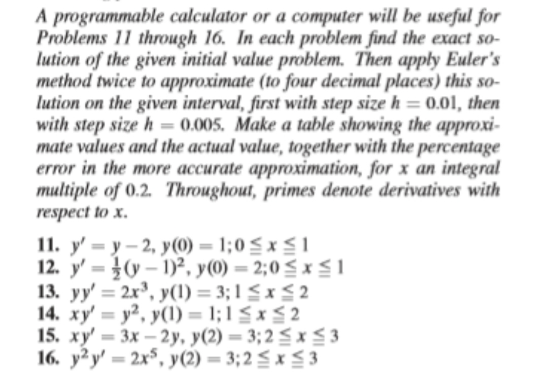 A programmable calculator or a computer will be useful for
Problems 11 through 16. In each problem find the exact so-
lution of the given initial value problem. Then apply Euler's
method twice to approximate (to four decimal places) this so-
lution on the given interval, first with step size h = 0.01, then
with step size h = 0.005. Make a table showing the approxi-
mate values and the actual value, together with the percentage
error in the more accurate approximation, for x an integral
multiple of 0.2. Throughout, primes denote derivatives with
respect to x.
11. y' = y – 2, y(0) = 1;0 S x SI
12. y' = }v – 1)², y(0) = 2;0 < x S 1
13. yy' = 2x³, y(1) = 3; 1 < x < 2
14. xy' = y², y(1) = 1; 1 < x < 2
15. xy' = 3x – 2y, y(2) = 3; 2 < x<3
16. y²y' = 2x$, y(2) = 3;2 < x S 3
