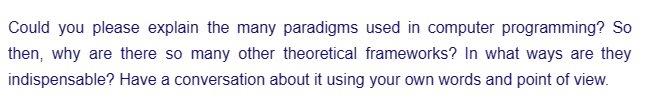 Could you please explain the many paradigms used in computer programming? So
then, why are there so many other theoretical frameworks? In what ways are they
indispensable? Have a conversation about it using your own words and point of view.