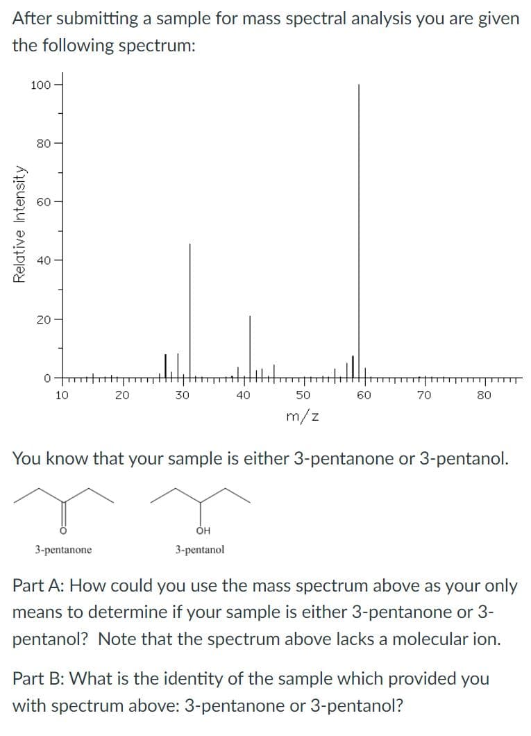 After submitting a sample for mass spectral analysis you are given
the following spectrum:
100
80 -
60
40
20 –
10
20
30
40
50
60
70
80
m/z
You know that your sample is either 3-pentanone or 3-pentanol.
OH
3-pentanone
3-pentanol
Part A: How could you use the mass spectrum above as your only
means to determine if your sample is either 3-pentanone or 3-
pentanol? Note that the spectrum above lacks a molecular ion.
Part B: What is the identity of the sample which provided you
with spectrum above: 3-pentanone or 3-pentanol?
Relative Intensity
