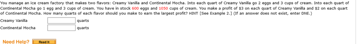 You manage an ice cream factory that makes two flavors: Creamy Vanilla and Continental Mocha. Into each quart of Creamy Vanilla go 2 eggs and 3 cups of cream. Into each quart of
Continental Mocha go 1 egg and 3 cups of cream. You have in stock 600 eggs and 1050 cups of cream. You make a profit of $3 on each quart of Creamy Vanilla and $2 on each quart
of Continental Mocha. How many quarts of each flavor should you make to earn the largest profit? HINT [See Example 2.] (If an answer does not exist, enter DNE.)
Creamy Vanilla
quarts
Continental Mocha
quarts
Need Help?|
Read It
