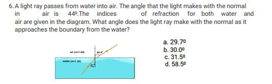 6. A light ray passes from water into air. The angle that the light makes with the normal
in
air are given in the diagram. What angle does the light ray make with the normal as it
approaches the boundary from the water?
air is 440.The indices
of refraction for both water and
a. 29.70
b. 30.0
c. 31.50
wer ta
d. 58.50
