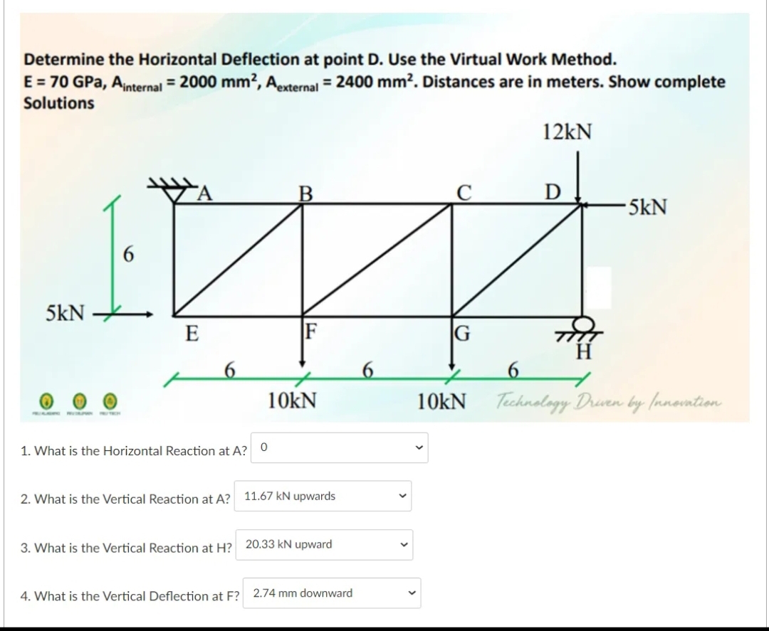 Determine the Horizontal Deflection at point D. Use the Virtual Work Method.
E = 70 GPa, Ainternal = 2000 mm?, Aexternal = 2400 mm². Distances are in meters. Show complete
Solutions
12kN
5kN
6
5kN
E
F
G
6
6
6
10kN
10kN Technology Druen by fanovntion
1. What is the Horizontal Reaction at A?
2. What is the Vertical Reaction at A?
11.67 kN upwards
3. What is the Vertical Reaction at H? 20.33 kN upward
4. What is the Vertical Deflection at F? 2.74 mm downward
