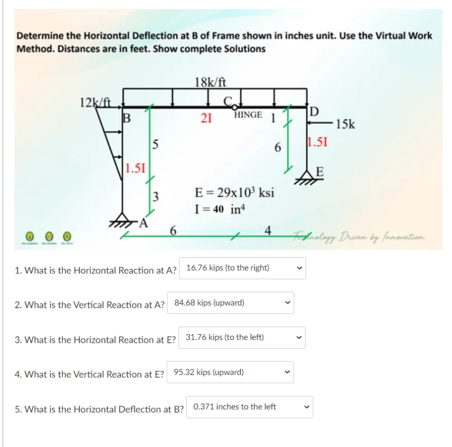 Determine the Horizontal Deflection at B of Frame shown in inches unit. Use the Virtual Work
Method. Distances are in feet. Show complete Solutions
18k/ft
12k/ft
D
15k
HINGE
21
1
5
6
1.51
1.51
E
E = 29x10³ ksi
I= 40 in
3
6
4
Holilagy Druen by fanovntion.
1. What is the Horizontal Reaction at A? 16.76 kips (to the right)
2. What is the Vertical Reaction at A? 84.68 kips (upward)
3. What is the Horizontal Reaction at E? 31.76 kips (to the left)
4. What is the Vertical Reaction at E? 95.32 kips (upward)
5. What is the Horizontal Deflection at B? 0.371 inches to the left
>
