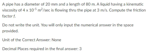 A pipe has a diameter of 20 mm and a length of 80 m. A liquid having a kinematic
viscosity of 4 x 10-5 m²/sec is flowing thru the pipe at 3 m/s. Compute the friction
factor f.
Do not write the unit. You will only input the numerical answer in the space
provided.
Unit of the Correct Answer: None
Decimal Places required in the final answer: 3
