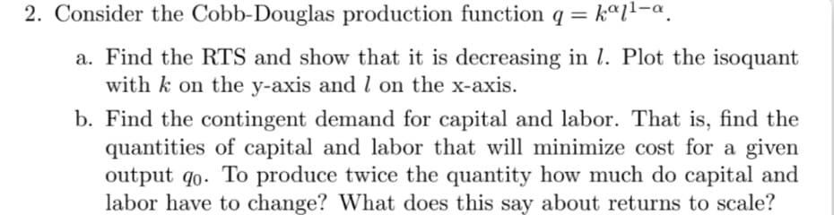 2. Consider the Cobb-Douglas production function q =
a. Find the RTS and show that it is decreasing in l. Plot the isoquant
with k on the y-axis and l on the x-axis.
b. Find the contingent demand for capital and labor. That is, find the
quantities of capital and labor that will minimize cost for a given
output q0. To produce twice the quantity how much do capital and
labor have to change? What does this say about returns to scale?
