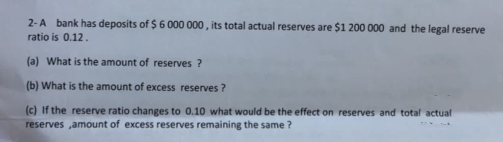 2-A bank has deposits of $ 6 000 000 , its total actual reserves are $1 200 000 and the legal reserve
ratio is 0.12 .
(a) What is the amount of reserves ?
(b) What is the amount of excess reserves ?
(c) If the reserve ratio changes to 0.10 what would be the effect on reserves and total actual
reserves ,amount of excess reserves remaining the same ?
