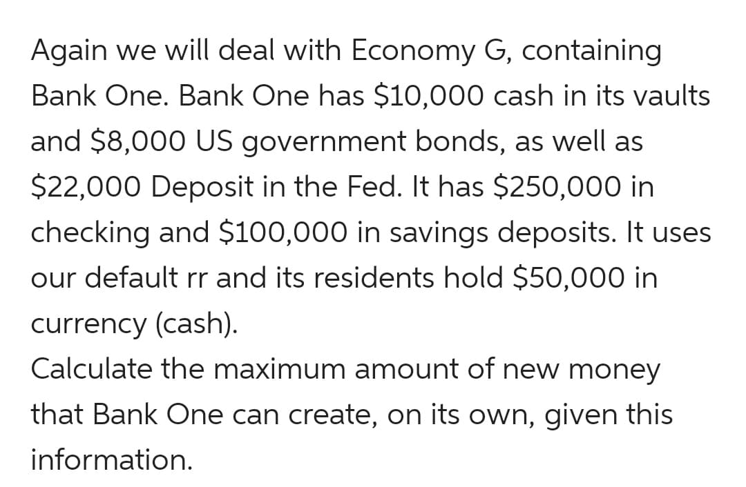 Again we will deal with Economy G, containing
Bank One. Bank One has $10,000 cash in its vaults
and $8,000 US government bonds, as well as
$22,000 Deposit in the Fed. It has $250,000 in
checking and $100,000 in savings deposits. It uses
our default rr and its residents hold $50,000 in
currency (cash).
Calculate the maximum amount of new money
that Bank One can create, on its own, given this
information.
