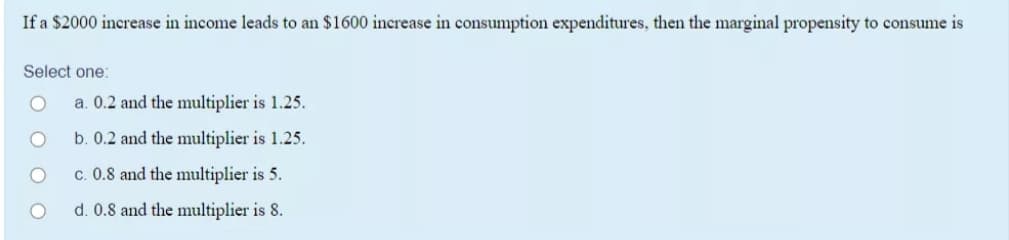 If a $2000 increase in income leads to an $1600 increase in consumption expenditures, then the marginal propensity to consume is
Select one:
a. 0.2 and the multiplier is 1.25.
b. 0.2 and the multiplier is 1.25.
c. 0.8 and the multiplier is 5.
d. 0.8 and the multiplier is 8.
