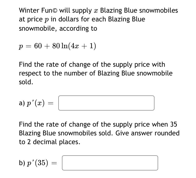 Winter Fun© will supply x Blazing Blue snowmobiles
at price p in dollars for each Blazing Blue
snowmobile, according to
60 + 80 ln(4x + 1)
Find the rate of change of the supply price with
respect to the number of Blazing Blue snowmobile
sold.
а) р'(х)
Find the rate of change of the supply price when 35
Blazing Blue snowmobiles sold. Give answer rounded
to 2 decimal places.
b) р'(35) —
