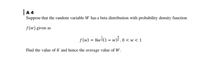 |A4
Suppose that the random variable W has a beta distribution with probability density function
f(w) given as
f(w) = Kwż(1 – w), 0 < w < 1
Find the value of K and hence the average value of W.
