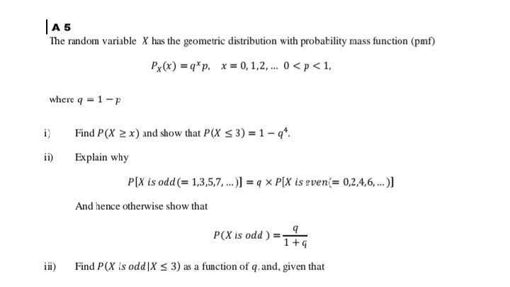|A5
The random variable X has the geometric distribution with probability mass function (pmf)
Px(x) = q*p, x = 0, 1,2, ... 0 < p < 1,
where q = 1-p
i)
Find P(X 2 x) and show that P(X < 3) =1 – q*.
ii)
Explain why
P[X is odd(= 1,3,5,7, ...] = q × P[X is even(= 0,2,4,6, ..)]
And hence otherwise show that
P(X is odd ) =
1+9
iii)
Find P(X is odd|x < 3) as a function of q, and, given that
