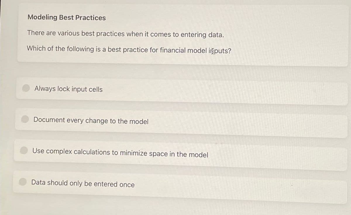 Modeling Best Practices
There are various best practices when it comes to entering data.
Which of the following is a best practice for financial model inputs?
Always lock input cells
Document every change to the model
Use complex calculations to minimize space in the model
Data should only be entered once