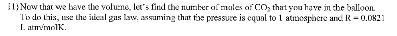 11) Now that we have the volume, let's find the number of moles of CO2 that you have in the balloon.
To do this, use the ideal gas law, assuming that the pressure is equal to 1 atmosphere and R= 0.0821
L atm/molK.
