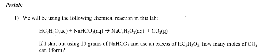 Prelab:
1) We will be using the following chemical reaction in this lab:
HC;H3O2aq) + NaHCO3(aq) → NaC2H3O2(aq) + CO2(g)
If I start out using 10 grams of NaHCO; and use an excess of HC2H;O2, how many moles of CO2
can I form?
