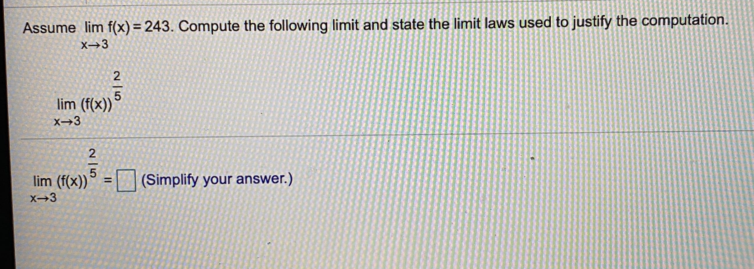 Assume lim f(x) = 243. Compute the following limit and state the limit laws used to justify the computation.
X→3
2
lim (f(x))
X→3
2
lim (f(x))
(Simplify your answer.)
2 15
2 |5
