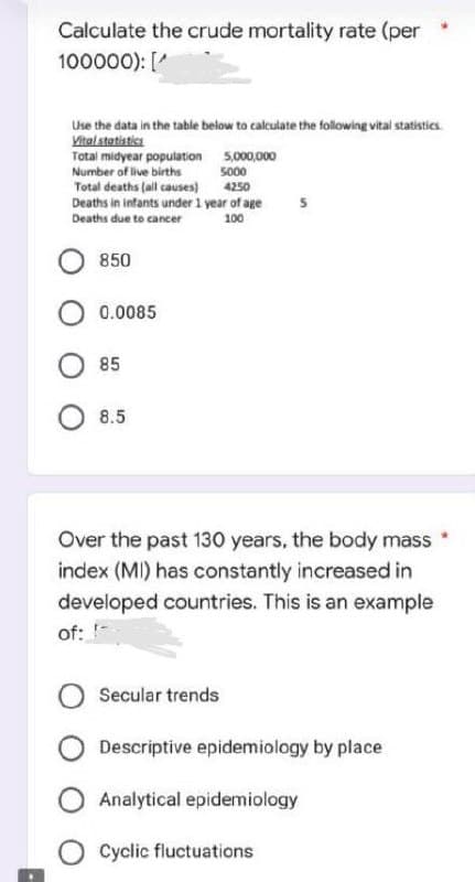 Calculate the crude mortality rate (per
100000): [
Use the data in the table below to calculate the following vital statistics
Vital statistics
5,000,000
Total midyear population
Number of live births
5000
Total deaths (all causes)
4250
Deaths in infants under 1 year of age
Deaths due to cancer
100
850
0.0085
85
8.5
Over the past 130 years, the body mass
index (MI) has constantly increased in
developed countries. This is an example
of:
Secular trends
Descriptive epidemiology by place
O Analytical epidemiology
Cyclic fluctuations