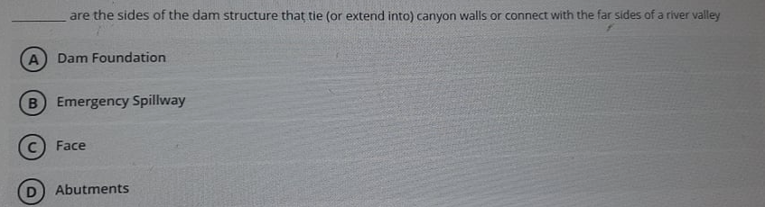 are the sides of the dam structure that tie (or extend into) canyon walls or connect with the far sides of a river valley
Dam Foundation
B Emergency Spillway
Face
Abutments
