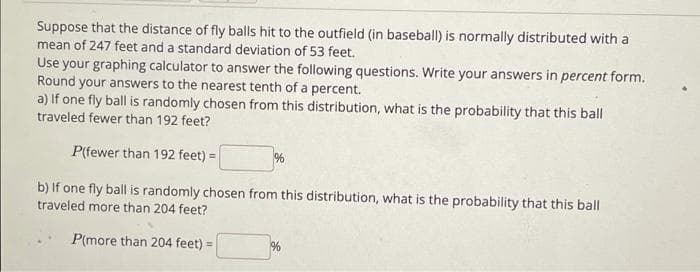 Suppose that the distance of fly balls hit to the outfield (in baseball) is normally distributed with a
mean of 247 feet and a standard deviation of 53 feet.
Use your graphing calculator to answer the following questions. Write your answers in percent form.
Round your answers to the nearest tenth of a percent.
a) If one fly ball is randomly chosen from this distribution, what is the probability that this ball
traveled fewer than 192 feet?
P(fewer than 192 feet) =
%
b) If one fly ball is randomly chosen from this distribution, what is the probability that this ball
traveled more than 204 feet?
P(more than 204 feet) =
%
