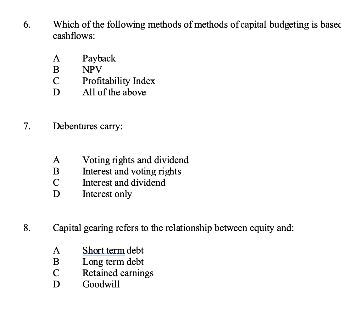 Which of the following methods of methods of capital budgeting is based
cashflows:
6.
A
Payback
B
NPV
Profitability Index
All of the above
C
7.
Debentures carry:
Voting rights and dividend
Interest and voting rights
A
B
C
Interest and dividend
Interest only
8.
Capital gearing refers to the relationship between equity and:
Short term debt
Long term debt
Retained earnings
А
B
Goodwill
