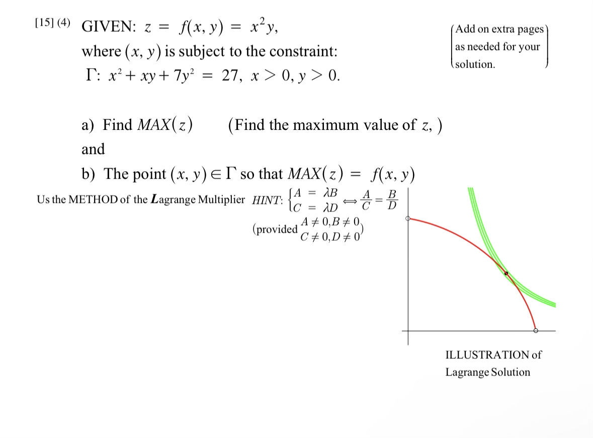 [15] (4) GIVEN: z =
f(x, y) = x²y,
where (x, y) is subject to the constraint:
I: x² + xy + 7y²
27, x > 0, y > 0.
=
a) Find MAX(z)
and
b) The point (x, y) = I so that MAX(z)
A
AB
· C = ADⓇ
(Find the maximum value of z, )
Us the METHOD of the Lagrange Multiplier HINT:
(provided
f(x, y)
4 =B
A
=
A# 0,B #0
C# 0,D#0'
(Add on extra pages
as needed for your
solution.
ILLUSTRATION of
Lagrange Solution