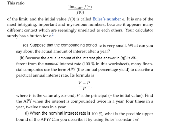 (g) Suppose that the compounding period ris very small. What can you
say about the actual amount of interest after a year?
(h) Because the actual amount of the interest (the answer in (g)) is dif-
ferent from the nominal interest rate (100 % in this worksheet), many finan-
cial companies use the term APY (the annual percentage yield) to describe a
practical annual interest rate. Its formula is
V – P
P
where V is the value at year-end, P is the principal (= the initial value). Find
the APY when the interest is compounded twice in a year, four times in a
year, twelve times in a year.
(1) When the nominal interest rate is 100 %, what is the possible upper
bound of the APY? Can you describe it by using Euler's constant e?

