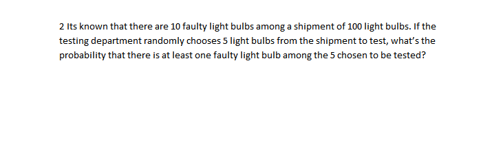 2 Its known that there are 10 faulty light bulbs among a shipment of 100 light bulbs. If the
testing department randomly chooses 5 light bulbs from the shipment to test, what's the
probability that there is at least one faulty light bulb among the 5 chosen to be tested?
