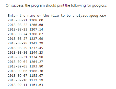On success, the program should print the following for goog.csv.
Enter the name of the file to be analyzed:goog.csv
2018-08-21 1208.00
2018-08-22 1200.00
2018-08-23 1207.14
2018-08-24 1208.82
2018-08-27 1227.60
2018-08-28 1241.29
2018-08-29 1237.45
2018-08-30 1244.23
2018-08-31 1234.98
2018-09-04 1204.27
2018-09-05 1193.80
2018-09-06 1186.30
2018-09-07 1158.67
2018-09-10 1172.19
2018-09-11 1161.63
