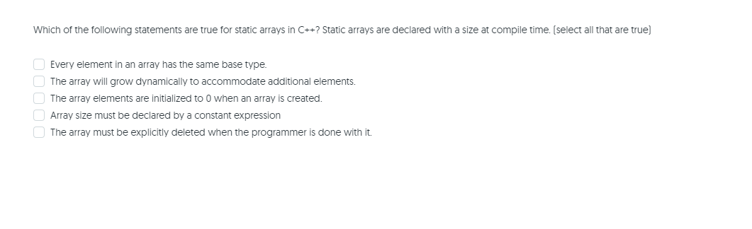 Which of the following statements are true for static arrays in C++? Static arrays are declared with a size at compile time. (select all that are true)
Every element in an array has the same base type.
The array will grow dynamically to accommodate additional elements.
The array elements are initialized to 0 when an array is created.
O Array size must be declared by a constant expression
O The array must be explicitly deleted when the programmer is done with it.
