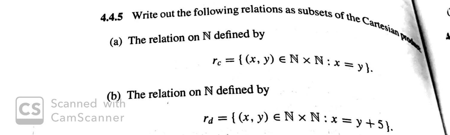 4.4.5 Write out the following relations as subsets of the Cartesian pod
(a) The relation on N defined by
re={(x, y) e N x N: x = y}.
(b) The relation on N defined by
Scanned with
CS
ra (x, y) N x N: x = y +5)
CamScanner
