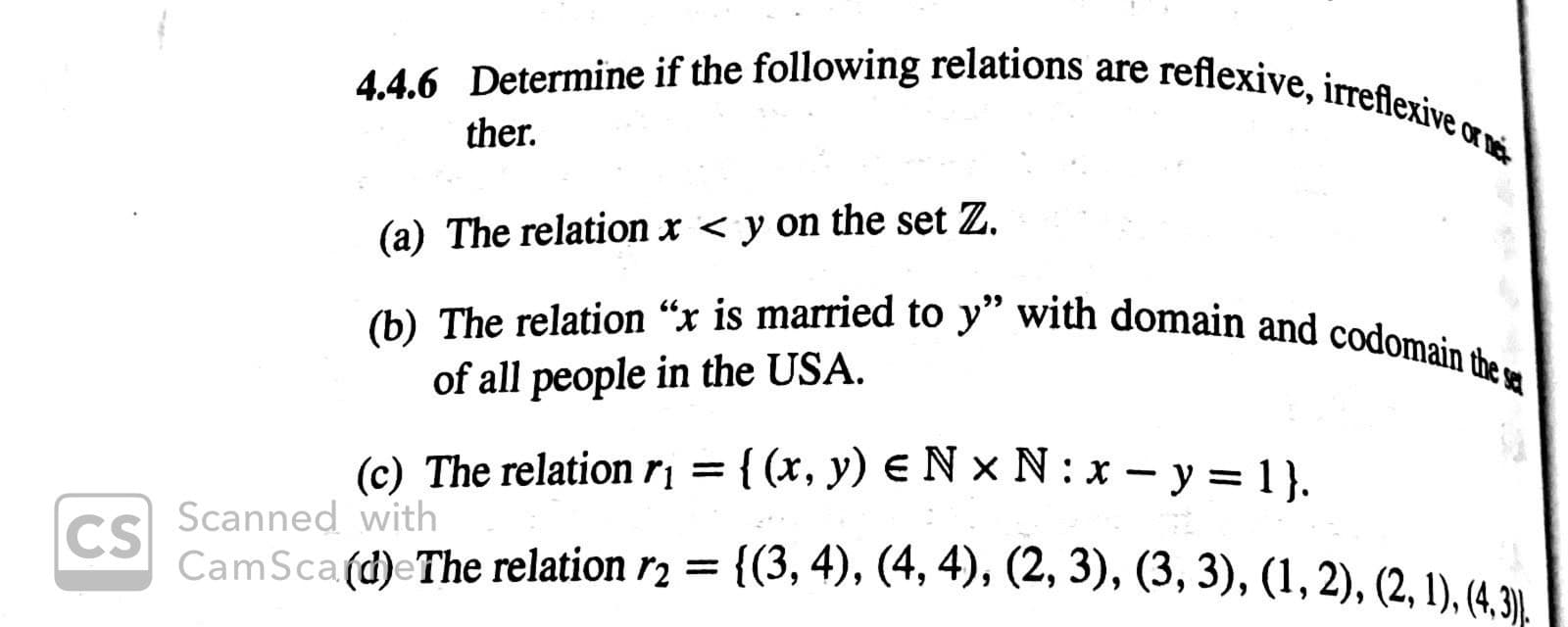 4.4.6 Determine if the following relations are reflexive, irreflexive o
ther
(a) The relation x < y on the set Z.
(b) The relation "x is married to y" with domain and codomain the a
of all people in the USA
(c) The relation r= { (x, y) e N x N: x-y = 1 }.
Scanned with
CS
CamSca (d)eThe relation r2 =
{(3, 4), (4,4), (2, 3), (3, 3), (1,2), (2,1), (4,3).
