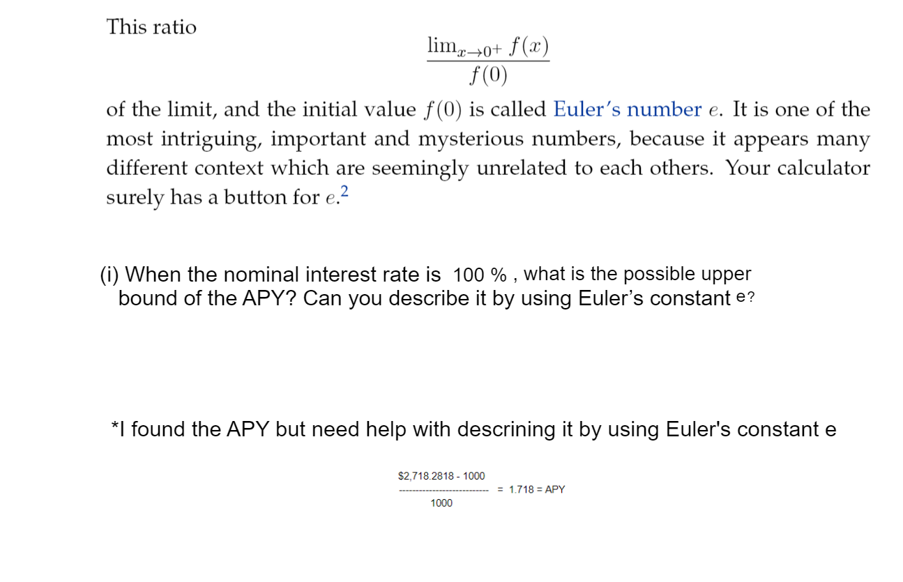 This ratio
lim,0+ f(x)
f(0)
of the limit, and the initial value f(0) is called Euler's number e. It is one of the
most intriguing, important and mysterious numbers, because it appears many
different context which are seemingly unrelated to each others. Your calculator
surely has a button for e.2
(i) When the nominal interest rate is 100 % , what is the possible upper
bound of the APY? Can you describe it by using Euler's constant e?
