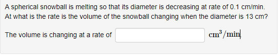 A spherical snowball is melting so that its diameter is decreasing at rate of 0.1 cm/min.
At what is the rate is the volume of the snowball changing when the diameter is 13 cm?
The volume is changing at a rate of
cm/min

