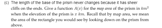 The length of the base of the prism never changes because it has sheer
cliffs on the ends. Give a function A(r) for the map area of the prism in km²
when the elevation of the prism is r km. Recall that by map area, we mean
the area of the rectangle you would see by looking down on the prism from
above.
