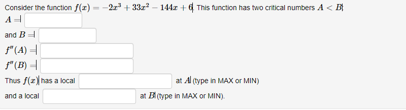 Consider the function f(x) = -2x3 + 33x? – 144x +6. This function has two critical numbers A < B
and B =
f" (A) =
f"(B) =
Thus f(x) has a local
at Al (type in MAX or MIN)
and a local
at BI (type in MAX or MIN).
