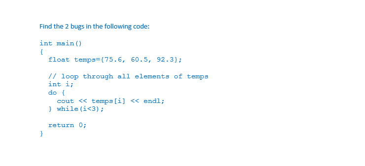 Find the 2 bugs in the following code:
int main ()
float temps={75.6, 60.5, 92.3};
// loop through all elements of temps
int i;
do {
cout <« temps [i] << endl;
} while (i<3);
return 0;
