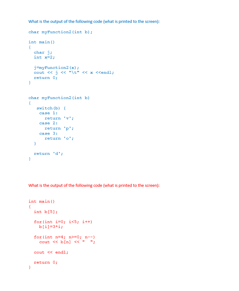 What is the output of the following code (what is printed to the screen):
char myFunction2 (int b);
int main ()
{
char j;
int x=2;
j=myFunction2 (x);
cout << j « "\t" << x <<endl;
return 0;
char myFunction2 (int b)
{
switch (b) {
case 1:
return 'v';
case 2:
return 'p';
case 3:
return 'o';
return 'd';
What is the output of the following code (what is printed to the screen):
int main ()
{
int b[5];
for (int i=0; i<5; i++)
b[i]=3*i;
for (int n=4; n>=0; n--)
cout << b[n] << "
";
cout << endl;
return 0;

