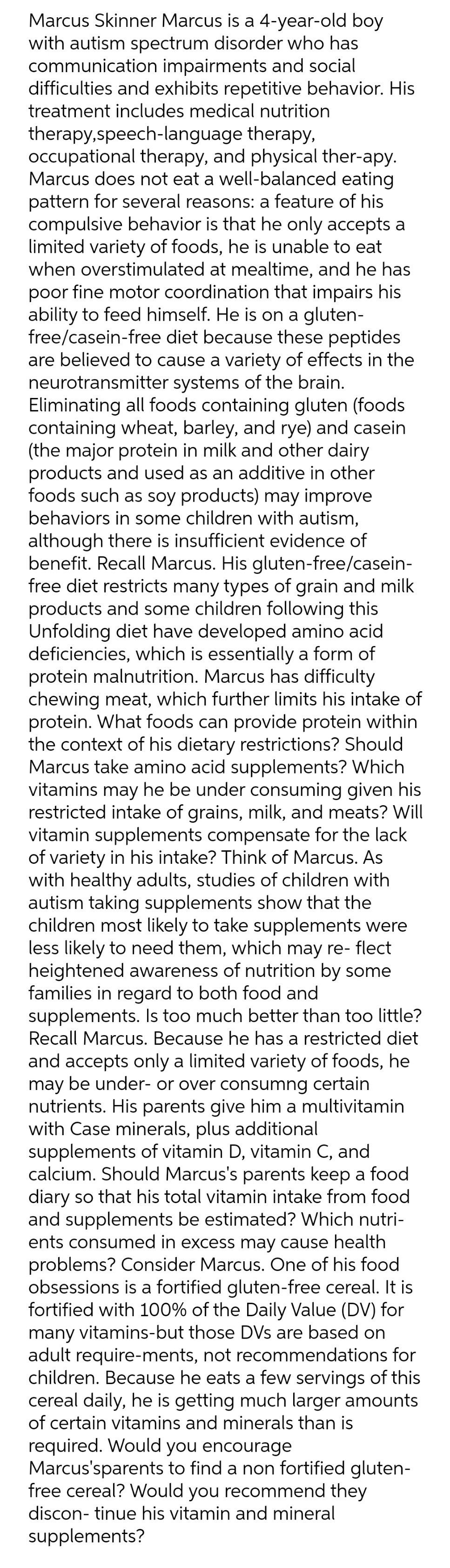 Marcus Skinner Marcus is a 4-year-old boy
with autism spectrum disorder who has
communication impairments and social
difficulties and exhibits repetitive behavior. His
treatment includes medical nutrition
therapy,speech-language therapy,
occupational therapy, and physical ther-apy.
Marcus does not eat a well-balanced eating
pattern for several reasons: a feature of his
compulsive behavior is that he only accepts a
limited variety of foods, he is unable to eat
when overstimulated at mealtime, and he has
poor fine motor coordination that impairs his
ability to feed himself. He is on a gluten-
free/casein-free diet because these peptides
are believed to cause a variety of effects in the
neurotransmitter systems of the brain.
Eliminating all foods containing gluten (foods
containing wheat, barley, and rye) and casein
(the major protein in milk and other dairy
products and used as an additive in other
foods such as soy products) may improve
behaviors in some children with autism,
although there is insufficient evidence of
benefit. Recall Marcus. His gluten-free/casein-
free diet restricts many types of grain and milk
products and some children following this
Unfolding diet have developed amino acid
deficiencies, which is essentially a form of
protein malnutrition. Marcus has difficulty
chewing meat, which further limits his intake of
protein. What foods can provide protein within
the context of his dietary restrictions? Should
Marcus take amino acid supplements? Which
vitamins may he be under consuming given his
restricted intake of grains, milk, and meats? Will
vitamin supplements compensate for the lack
of variety in his intake? Think of Marcus. As
with healthy adults, studies of children with
autism taking supplements show that the
children most likely to take supplements were
less likely to need them, which may re- flect
heightened awareness of nutrition by some
families in regard to both food and
supplements. Is too much better than too little?
Recall Marcus. Because he has a restricted diet
and accepts only a limited variety of foods, he
may be under- or over consumng certain
nutrients. His parents give him a multivitamin
with Case minerals, plus additional
supplements of vitamin D, vitamin C, and
calcium. Should Marcus's parents keep a food
diary so that his total vitamin intake from food
and supplements be estimated? Which nutri-
ents consumed in excess may cause health
problems? Consider Marcus. One of his food
obsessions is a fortified gluten-free cereal. It is
fortified with 100% of the Daily Value (DV) for
many vitamins-but those DVs are based on
adult require-ments, not recommendations for
children. Because he eats a few servings of this
cereal daily, he is getting much larger amounts
of certain vitamins and minerals than is
required. Would you encourage
Marcus'sparents to find a non fortified gluten-
free cereal? Would you recommend they
discon- tinue his vitamin and mineral
supplements?

