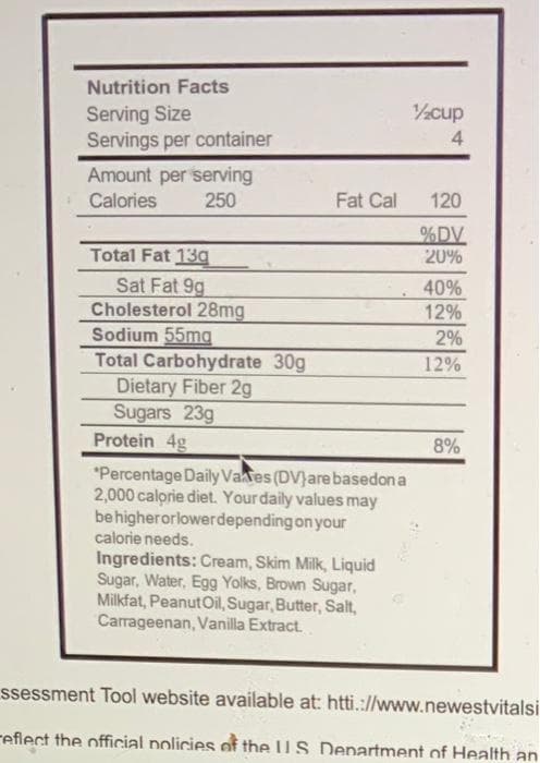 Nutrition Facts
%cup
Serving Size
Servings per container
4
Amount per serving
Calories
250
Fat Cal
120
%DV
20%
Total Fat 13a
Sat Fat 9g
Cholesterol 28mg
Sodium 55mg
Total Carbohydrate 30g
Dietary Fiber 2g
Sugars 23g
Protein 4g
40%
12%
2%
12%
8%
*Percentage Daily Vates (DV)are basedon a
2,000 calorie diet. Yourdaily values may
behigherorlowerdepending on your
calorie needs.
Ingredients: Cream, Skim Milk, Liquid
Sugar, Water, Egg Yolks, Brown Sugar,
Milkfat, PeanutOil, Sugar, Butter, Salt,
Carrageenan, Vanilla Extract.
ssessment Tool website available at: htti.://www.newestvitalsi
reflect the official policies of the U S. Denartment of Health an
