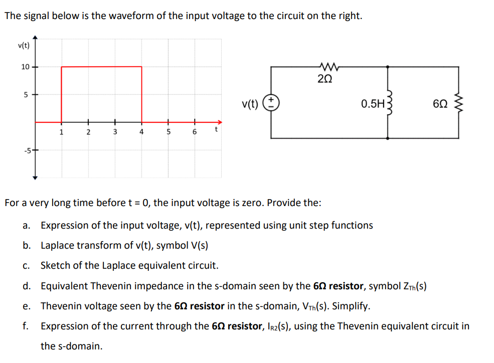 The signal below is the waveform of the input voltage to the circuit on the right.
v(t)
10
20
5
v(t)
0.5H
60
+
1
2
3
4
5
6
-5+
For a very long time before t = 0, the input voltage is zero. Provide the:
a. Expression of the input voltage, v(t), represented using unit step functions
b. Laplace transform of v(t), symbol V(s)
C.
Sketch of the Laplace equivalent circuit.
d. Equivalent Thevenin impedance in the s-domain seen by the 60 resistor, symbol ZTh(s)
e. Thevenin voltage seen by the 60 resistor in the s-domain, VTh(S). Simplify.
f. Expression of the current through the 60 resistor, Ir2(s), using the Thevenin equivalent circuit in
the s-domain.
