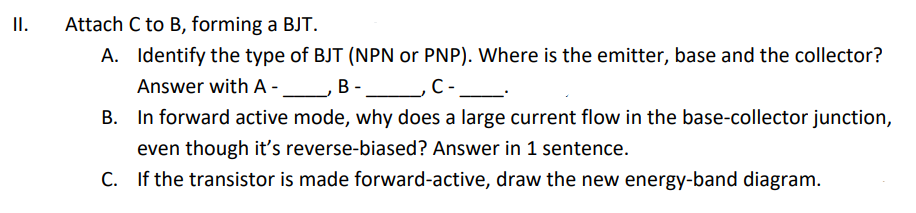 II.
Attach C to B, forming a BJT.
A. Identify the type of BJT (NPN or PNP). Where is the emitter, base and the collector?
Answer with A -_B -
C-
In forward active mode, why does a large current flow in the base-collector junction,
even though it's reverse-biased? Answer in 1 sentence.
C. If the transistor is made forward-active, draw the new energy-band diagram.

