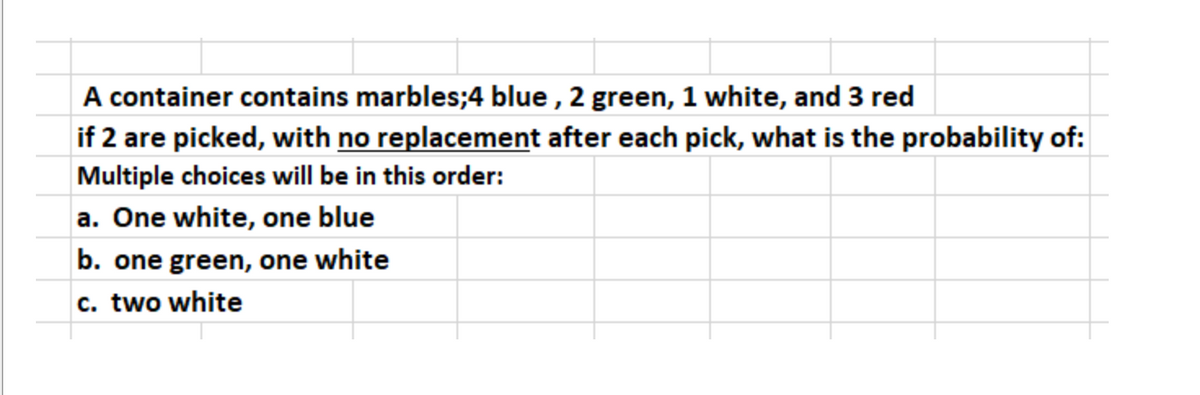 A container contains marbles;4 blue , 2 green, 1 white, and 3 red
if 2 are picked, with no replacement after each pick, what is the probability of:
Multiple choices will be in this order:
a. One white, one blue
b. one green, one white
c. two white

