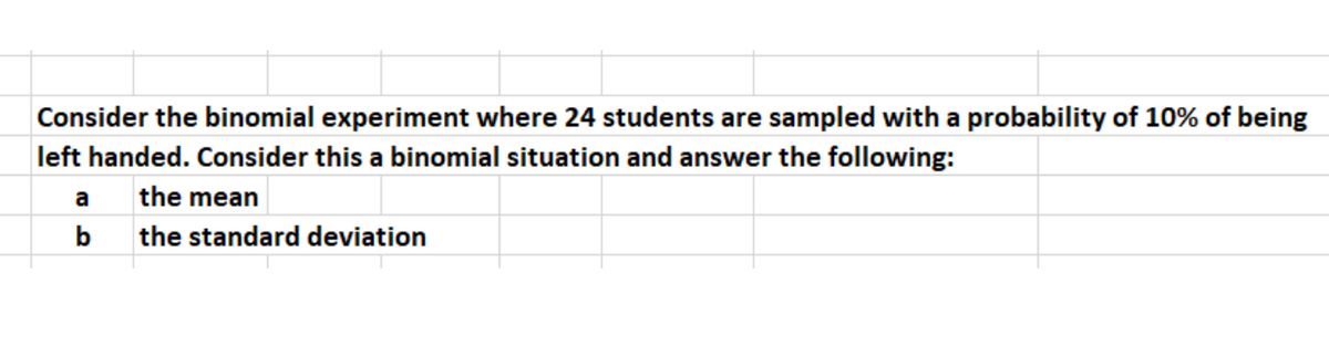 Consider the binomial experiment where 24 students are sampled with a probability of 10% of being
left handed. Consider this a binomial situation and answer the following:
a the mean
b the standard deviation
