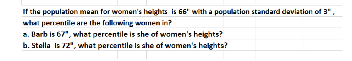If the population mean for women's heights is 66" with a population standard deviation of 3",
what percentile are the following women in?
a. Barb is 67", what percentile is she of women's heights?
b. Stella is 72", what percentile is she of women's heights?
